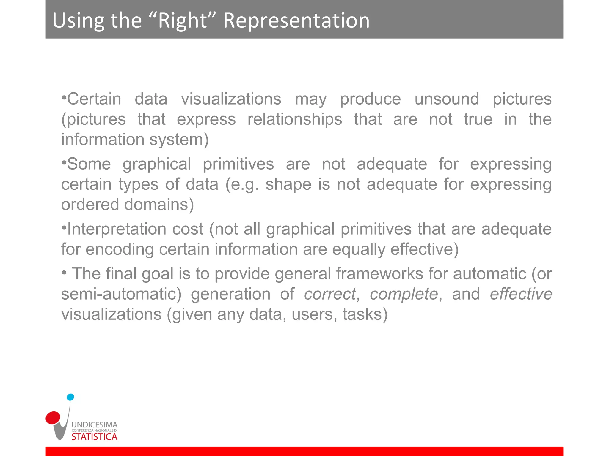 Using the “Right” Representation


•Certain data visualizations may produce unsound pictures
(pictures that express relationships that are not true in the
information system)
•Some graphical primitives are not adequate for expressing
certain types of data (e.g. shape is not adequate for expressing
ordered domains)
•Interpretation cost (not all graphical primitives that are adequate
for encoding certain information are equally effective)
• The final goal is to provide general frameworks for automatic (or
semi-automatic) generation of correct, complete, and effective
visualizations (given any data, users, tasks)
 