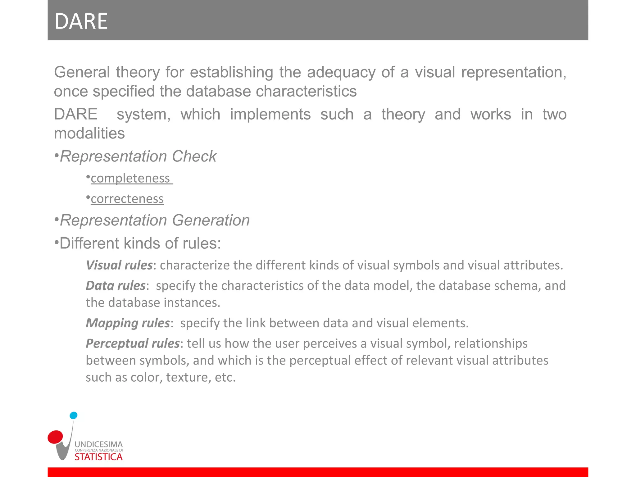 DARE
General theory for establishing the adequacy of a visual representation,
once specified the database characteristics
DARE system, which implements such a theory and works in two
modalities
•Representation Check
    •completeness
    •correcteness
•Representation Generation
•Different kinds of rules:
    Visual rules: characterize the different kinds of visual symbols and visual attributes.
    Data rules: specify the characteristics of the data model, the database schema, and
    the database instances.
    Mapping rules: specify the link between data and visual elements.
    Perceptual rules: tell us how the user perceives a visual symbol, relationships
    between symbols, and which is the perceptual effect of relevant visual attributes
    such as color, texture, etc.
 
