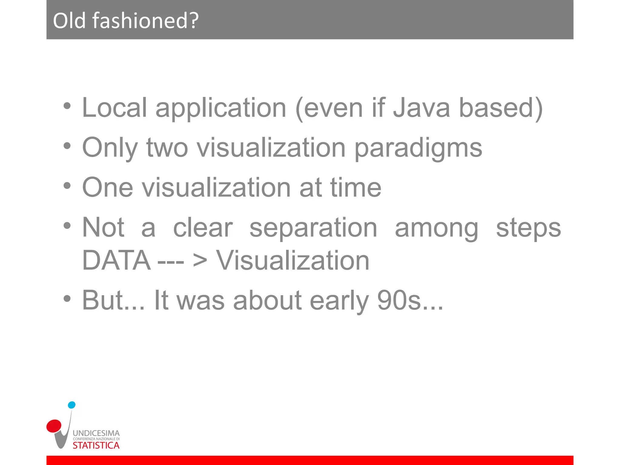 Old fashioned?


• Local application (even if Java based)
• Only two visualization paradigms
• One visualization at time
• Not a clear separation among steps
  DATA --- > Visualization
• But... It was about early 90s...
 