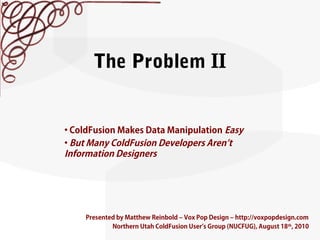 The Problem II
Presented by Matthew Reinbold – Vox Pop Design – http://voxpopdesign.com
Northern Utah ColdFusion User’s Group (NUCFUG), August 18th
, 2010
• ColdFusion Makes Data Manipulation Easy
• But Many ColdFusion Developers Aren’t
Information Designers
 