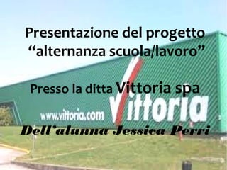 Presentazione del progetto
“alternanza scuola/lavoro”
Presso la ditta Vittoria spa
Dell’alunna Jessica Perri
 