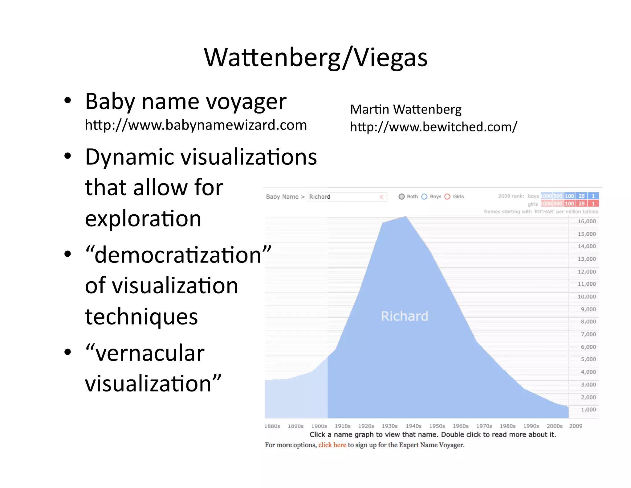 Wa<enberg/Viegas	
  
•  Baby	
  name	
  voyager	
  
h<p://www.babynamewizard.com	
  
•  Dynamic	
  visualiza/ons	
  
that	
  allow	
  for	
  
explora/on	
  
•  “democra/za/on”	
  	
  
of	
  visualiza/on	
  
techniques	
  
•  “vernacular	
  
visualiza/on”	
  
Mar/n	
  Wa<enberg	
  
h<p://www.bewitched.com/	
  
 