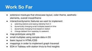 Work So Far
● extensive mockups that showcase layout, color theme, aesthetic
elements, overall mood/theme
● interactive/dynamic features we want to implement
a. selecting stations and seeing ridership from it
b. dynamically changing small multiples based on time
c. dynamically changing trivia based on station
d. change dataset from weekday to weekend
● map prototype using D3
● small multiples using sample data in D3
● basic layout in HTML/CSS
● mappings in order to implement graph traversal
● EDA in Tableau with station trivia to find insights
 
