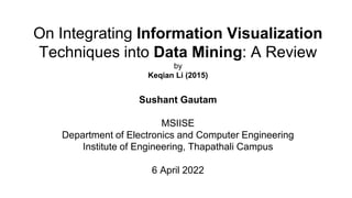 On Integrating Information Visualization
Techniques into Data Mining: A Review
by
Keqian Li (2015)
Sushant Gautam
MSIISE
Department of Electronics and Computer Engineering
Institute of Engineering, Thapathali Campus
6 April 2022
 