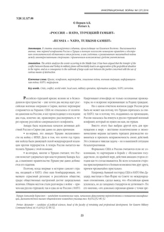 ИНФОРМАЦИОННЫЕ ВОЙНЫ №1 (37) 2016
23
Аннотация. В статье анализируются события, происходящие на Ближнем Востоке. Высказывается
мнение, что перевод конфликта России и Турции в военную плоскость неминуемо приведет к обостре-
нию геополитической обстановки в этом регионе, и как следствие, к развязыванию масштабной войны
между заинтересованными сторонами с применением всевозможных средств уничтожения.
Annotation. The article analyzes the events occurring in the Middle East. It has been argued that the transfer of the
conflict between Russia and Turkey in military plane will inevitably lead to an aggravation of the geopolitical situation
in the region, and as a consequence to the outbreak of large-scale war between the parties concerned with the use of
various means of destruction.
«РОССИЯ – НАТО, ТУРЕЦКИЙ ГАМБИТ»
«RUSSIA – NATO, TURKISH GAMBIT»
© Перцев А.Б.
Pertsev A.
Ключевые слова. Кризис, конфликт, миропорядок, локальные войны, военная операция, информацион-
ная война, НАТО, терроризм.
Key words. Сrisis, conflict, world order, local wars, military operation, information warfare, NATO, terrorism.
УДК 32.327.88
Перцев Александр Борисович – кандидат политических наук, начальник факультета переподготовки и повышения квалифика-
ции, Дальневосточное высшее общевойсковое командное училище,тел. 8(4162)52-86-52.
Pertsev Alexander – candidate of political sciences, head of the faculty of retraining and professional development, Far Eastern Military
Command School, tel. 8 (4162) 52-86-52.
Российско-турецкий кризис возник не в безвоз-
душном пространстве – уже почти два месяца идет рос-
сийская военная операция в Сирии, шаткое перемирие
сохраняется на Украине. США не отказались от полити-
ки давления на Россию, и все происходящее в последние
два года, конечно же, правомерно рассматривать и че-
рез призму российско-американского конфликта.
Анкара была недовольна началом активных дей-
ствий России в Сирии уже давно по двум причинам:
• во-первых, это лишало Турцию эксклюзивно-
сти на войну с ИГИЛ. Дело в том, что почти год турец-
кие войска были движущей силой международной коали-
ции против террористов. А теперь Россия пытается вы-
теснить Турцию с этой позиции;
• во-вторых, многие в Турции считают, что Рос-
сия помогает удержаться при власти режиму Башара Аса-
да, а нынешнее правительство Турции уже давно добива-
ется его падения.
Поэтому, когда впервые в истории самолет стра-
ны, входящей в НАТО, сбил наш бомбардировщик, это
вызвало серьезный резонанс в российском обществе,
градус общественных настроений достиг запредельных
величин. Общим местом стали разговоры о войне – при-
чем как русско-турецкой, так и едва ли не России с НАТО.
Накручивают атмосферу не только осознанные провока-
торы, но и искренне переживающие за Родину граждане.
Ни о каком ответном военном ударе России речи
быть не может как потому, что Турция спряталась за спи-
ну НАТО, так и потому, что, поддавшись на провокацию,
Россия оказалась бы втянута в русско-турецкий военный
конфликт, который не нужен ни нам, ни туркам.
Вместо этого был выбран другой путь для при-
нуждения к миру – жесткими политическими и эконо-
мическими мерами заставить турецкое руководство из-
виниться и признать неправомочность своих действий.
Это сложная и тяжелая задача – но в нынешней ситуации
безальтернативная.
Формально США и Россия считаются если не со-
юзниками, то партнерами в борьбе с «Исламским госу-
дарством», по крайней мере, действия авиации сторон се-
годня как-то согласовываются. Во всем остальном сторо-
ны присматриваются к боевым возможностям друг друга,
причем чрезвычайно пристально.
Например, бывший постпред США в НАТО Иво Да-
алдер, выступая в Нью-Йорке на Совете по международ-
ным отношениям, сделал вывод, что «Российская армия
усилилась, но до западных стандартов не дотягивает». По
его мнению, «это довольно скромная армия» с точки зре-
 