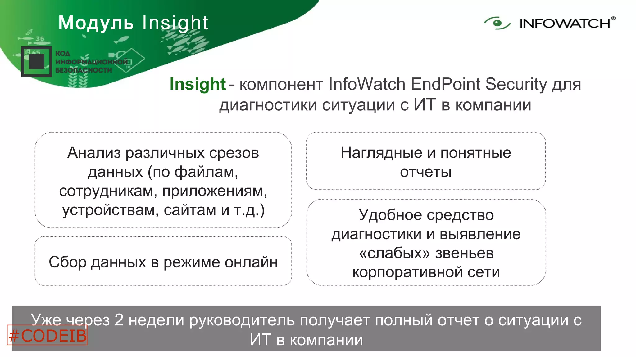Модуль Insight
Insight - компонент InfoWatch EndPoint Security для
диагностики ситуации с ИТ в компании
Уже через 2 недели руководитель получает полный отчет о ситуации с
ИТ в компании
Анализ различных срезов
данных (по файлам,
сотрудникам, приложениям,
устройствам, сайтам и т.д.)
Наглядные и понятные
отчеты
Сбор данных в режиме онлайн
Удобное средство
диагностики и выявление
«слабых» звеньев
корпоративной сети
#CODEIB
 