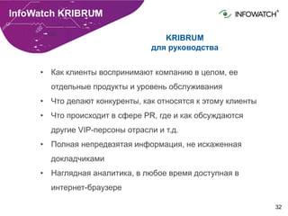 32
InfoWatch KRIBRUM
KRIBRUM
для руководства
• Как клиенты воспринимают компанию в целом, ее
отдельные продукты и уровень обслуживания
• Что делают конкуренты, как относятся к этому клиенты
• Что происходит в сфере PR, где и как обсуждаются
другие VIP-персоны отрасли и т.д.
• Полная непредвзятая информация, не искаженная
докладчиками
• Наглядная аналитика, в любое время доступная в
интернет-браузере
 