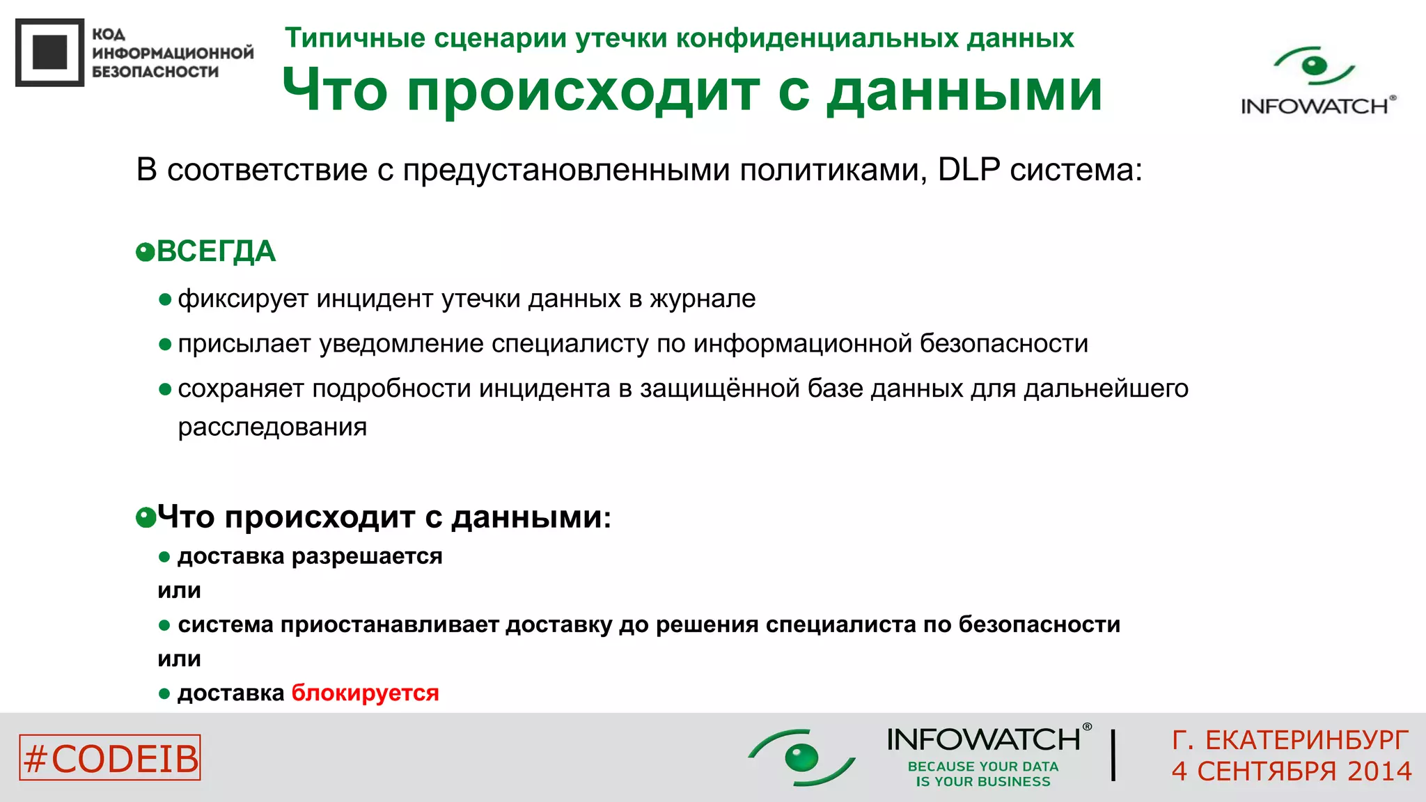 Типичные сценарии утечки конфиденциальных данных 
Что происходит с данными 
В соответствие с предустановленными политиками, DLP система: 
ВСЕГДА 
 фиксирует инцидент утечки данных в журнале 
 присылает уведомление специалисту по информационной безопасности 
 сохраняет подробности инцидента в защищённой базе данных для дальнейшего 
расследования 
Что происходит с данными: 
 доставка разрешается 
или 
 система приостанавливает доставку до решения специалиста по безопасности 
или 
 доставка блокируется 
Г. ЕКАТЕРИНБУРГ 
#CODEIB 4 СЕНТЯБРЯ 2014 
 
