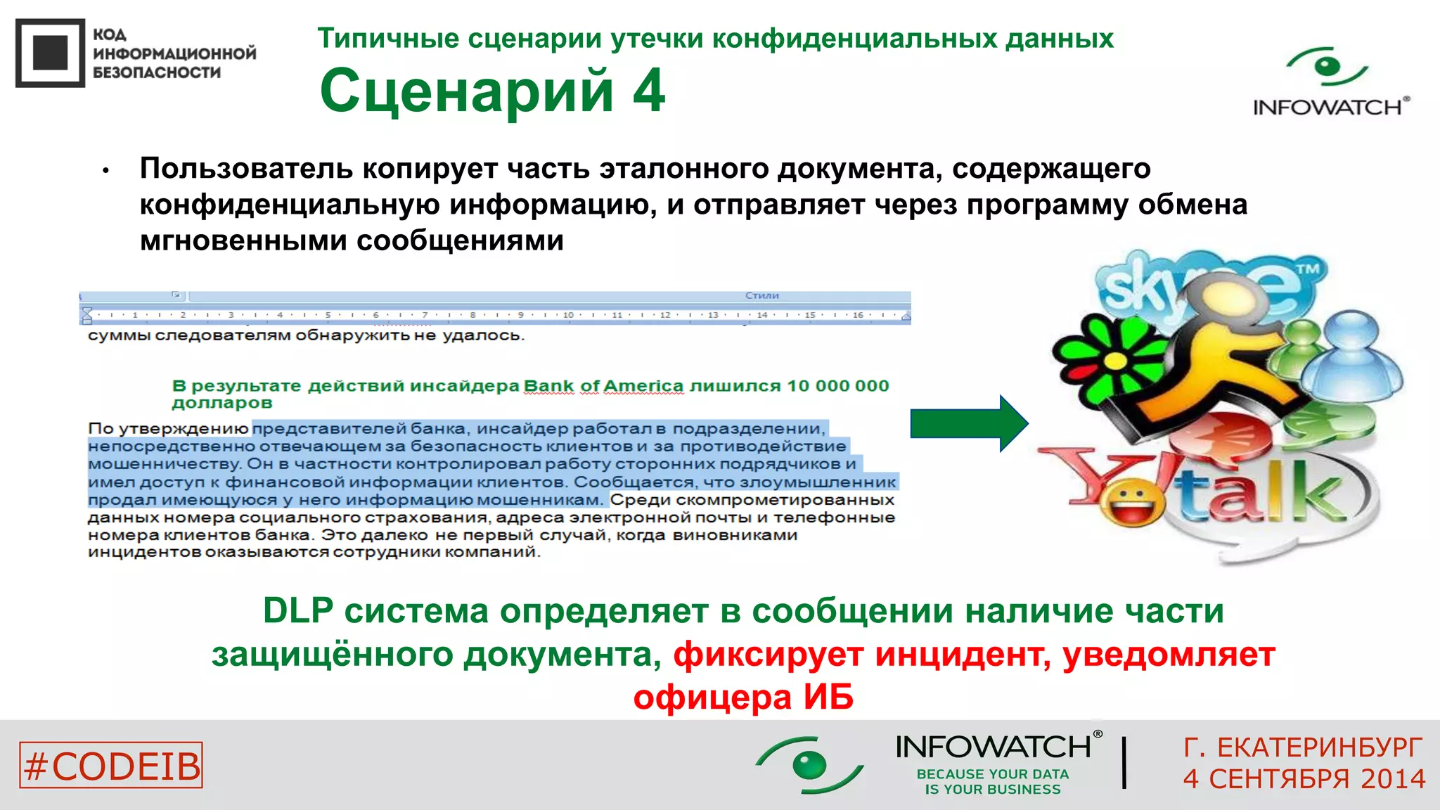 Типичные сценарии утечки конфиденциальных данных 
Сценарий 4 
• Пользователь копирует часть эталонного документа, содержащего 
конфиденциальную информацию, и отправляет через программу обмена 
мгновенными сообщениями 
DLP система определяет в сообщении наличие части 
защищённого документа, фиксирует инцидент, уведомляет 
офицера ИБ 
Г. ЕКАТЕРИНБУРГ 
#CODEIB 4 СЕНТЯБРЯ 2014 
 