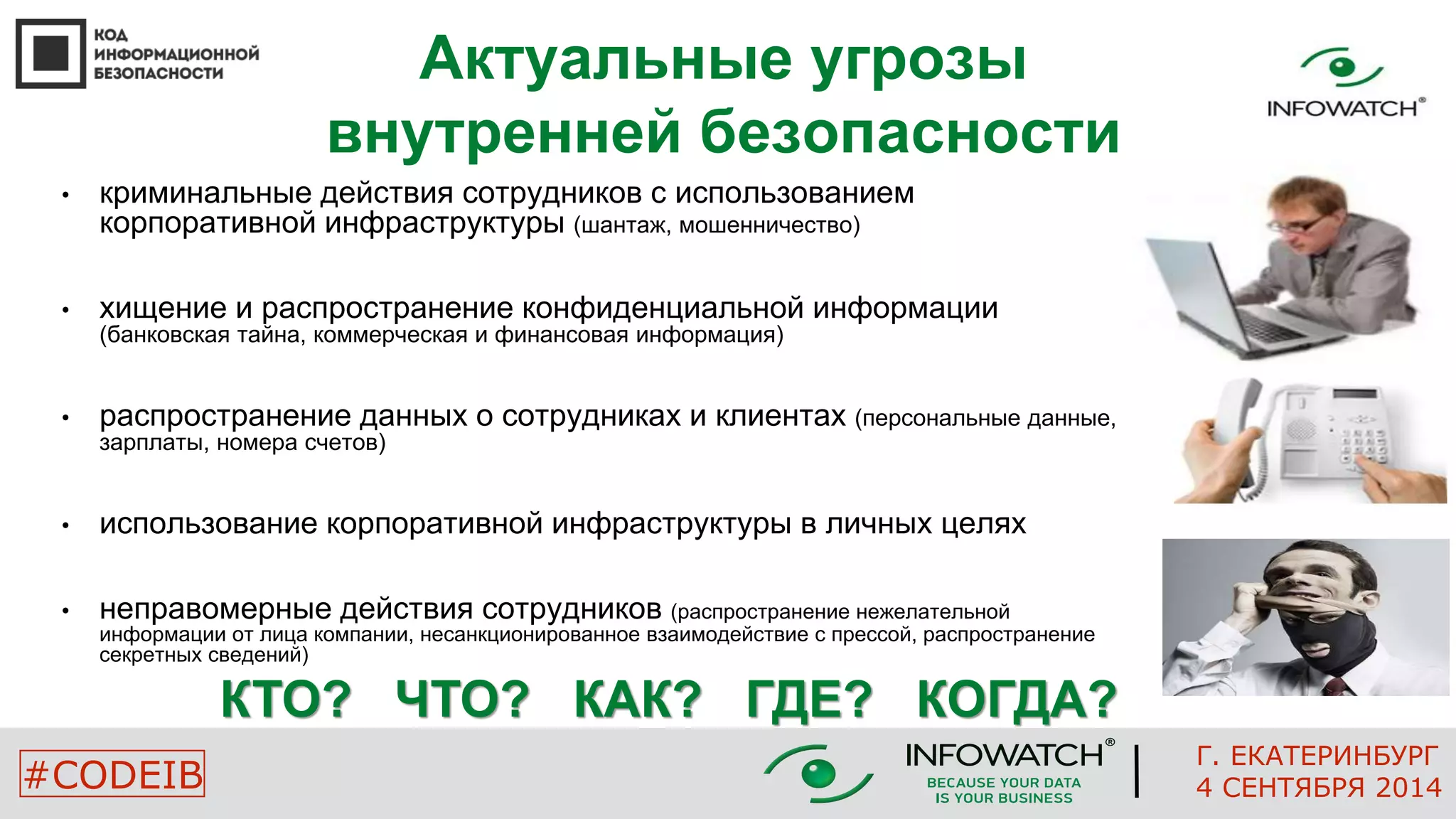 Актуальные угрозы 
внутренней безопасности 
• криминальные действия сотрудников с использованием 
корпоративной инфраструктуры (шантаж, мошенничество) 
• хищение и распространение конфиденциальной информации 
(банковская тайна, коммерческая и финансовая информация) 
• распространение данных о сотрудниках и клиентах (персональные данные, 
зарплаты, номера счетов) 
• использование корпоративной инфраструктуры в личных целях 
• неправомерные действия сотрудников (распространение нежелательной 
информации от лица компании, несанкционированное взаимодействие с прессой, распространение 
секретных сведений) 
КТО? ЧТО? КАК? ГДЕ? КОГДА? 
Г. ЕКАТЕРИНБУРГ 
#CODEIB 4 СЕНТЯБРЯ 2014 
 