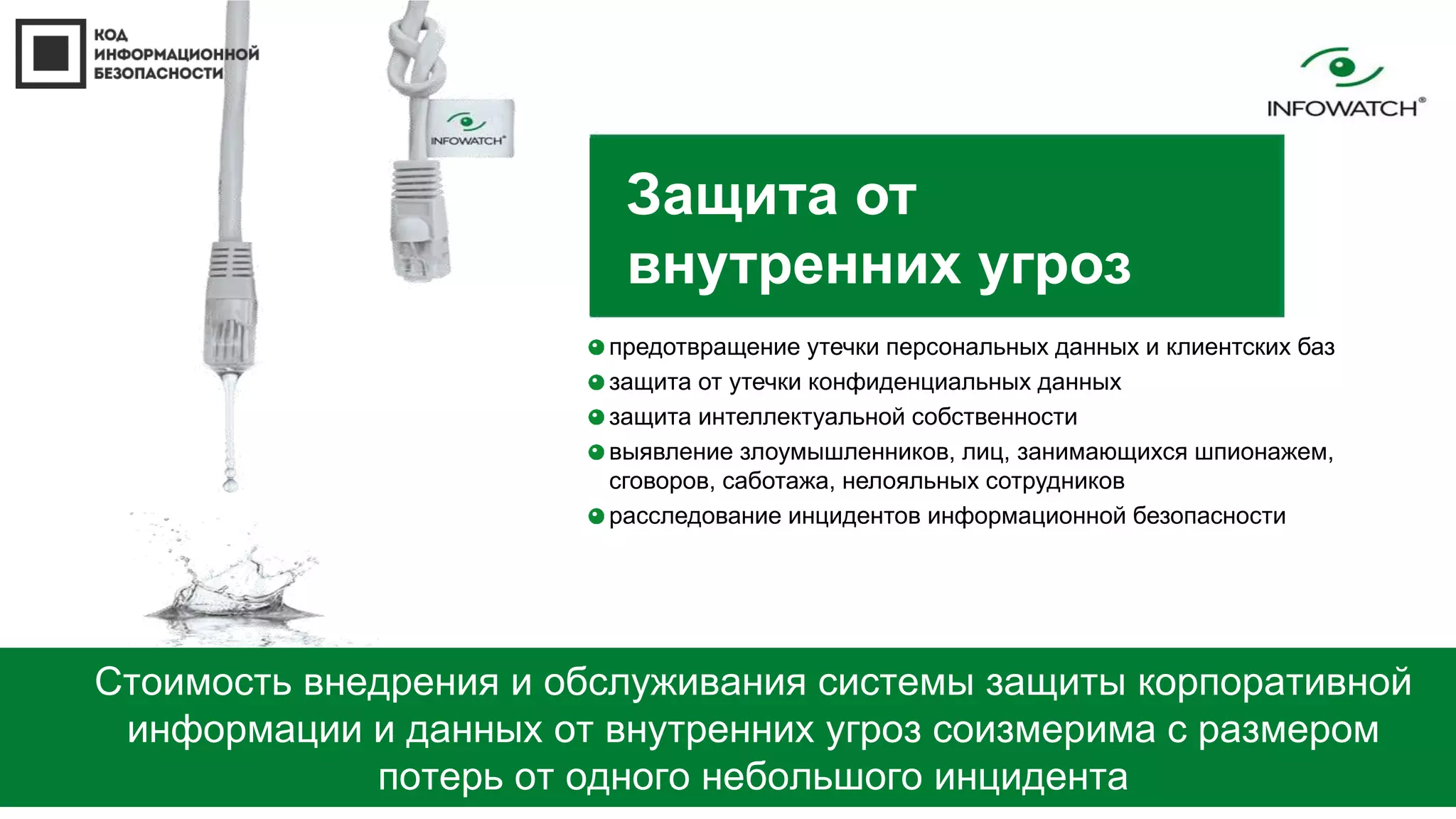 Защита от 
внутренних угроз 
предотвращение утечки персональных данных и клиентских баз 
защита от утечки конфиденциальных данных 
защита интеллектуальной собственности 
выявление злоумышленников, лиц, занимающихся шпионажем, 
сговоров, саботажа, нелояльных сотрудников 
расследование инцидентов информационной безопасности 
Стоимость внедрения и обслуживания системы защиты корпоративной 
информации и данных от внутренних угроз соизмерима с размером 
потерь от одного небольшого инцидента 
 