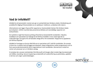 InfoWell är ett webbaserat beslutsstöd som presenterar nyckeltal och rapporter
över klinikens arbete – på ett enkelt sätt. Klinikledning och anställda får tillgång till
infoWell via sin webbläsare i telefonen, surfplattan eller datorn.
Informationen som ligger till grund för rapporterna hämtas från klinikens lokala
journalsystem. Utifrån insamlad data presenteras lättlästa och överskådliga
rapporter om verksamheten.
Vad är infoWell?
Ger resultat!
Vad är beslutsstöd?
Med beslutsstöd menas olika
metoder för att stödja effektivt
beslutsfattande, ofta genom
rapporter baserade på stora
mängder data.
KPI - Key Performance Indicators
Kallas också nyckeltal och
används för att mäta effektivitet i
en verksamhet. Exempel på
vanliga KPI:er är vinstmarginal
och försäljningsintäkt
Källor:
http://sv.wikipedia.org/wiki/Beslutsst%C3
%B6d (2014-03-27)
http://sv.wikipedia.org/wiki/Key_Perform
ance_Indicator (2014-03-27)
 