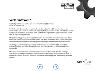Ger resultat!
Är infoWell anpassat för tandvård?
De nyckeltal vi tagit fram baseras på lång erfarenhet av beslutstöd för tandvården.
Inbjudna tandläkare och specialister har bidragit till att förfina innehållet. Vi har
också tagit del av undersökningar som gjorts för att fastställa viktiga KPI:er för
tandvården. Rapporterna uppdateras och förfinas löpande.
infoWell utnyttjar den senaste molntekniken från Microsoft och Google vilket
innebär låga licenskostnader och hållbar utveckling. Genom kryptering av
datatrafik och avidentifiering av patientdata uppfyller vi de krav som anges i
patientdatalagen
 