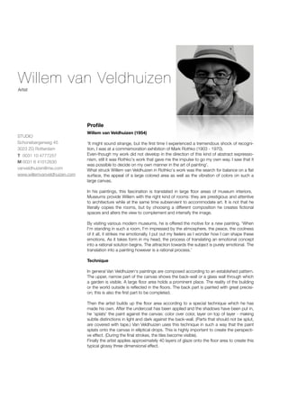 Willem van Veldhuizen
Artist




                              Proﬁle
                              Willem van Veldhuizen (1954)
STUDIO
Schonebergerweg 45            'It might sound strange, but the ﬁrst time I experienced a tremendous shock of recogni-
3023 ZG Rotterdam             tion, I was at a commemoration exhibition of Mark Rothko (1903 - 1970).
T 0031 10 4777257             Even-though my work did not develop in the direction of this kind of abstract expressio-
                              nism, still it was Rothko's work that gave me the impulse to go my own way. I saw that it
M 0031 6 41012630
                              was possible to decide on my own manner in the art of painting'.
vanveldhuizen@me.com          What struck Willem van Veldhuizen in Rothko's work was the search for balance on a ﬂat
www.willemvanveldhuizen.com   surface, the appeal of a large colored area as well as the vibration of colors on such a
                              large canvas.

                              In his paintings, this fascination is translated in large ﬂoor areas of museum interiors.
                              Museums provide Willem with the right kind of rooms: they are prestigious and attentive
                              to architecture while at the same time subservient to accommodate art. It is not that he
                              literally copies the rooms, but by choosing a different composition he creates ﬁctional
                              spaces and alters the view to complement and intensify the image.

                              By visiting various modern museums, he is offered the motive for a new painting. 'When
                              I'm standing in such a room, I'm impressed by the atmosphere, the peace, the coolness
                              of it all, it strikes me emotionally. I put out my feelers as I wonder how I can shape these
                              emotions. As it takes form in my head, the process of translating an emotional concept
                              into a rational solution begins. The attraction towards the subject is purely emotional. The
                              translation into a painting however is a rational process.'

                              Technique

                              In general Van Veldhuizen's paintings are composed according to an established pattern.
                              The upper, narrow part of the canvas shows the back-wall or a glass wall through which
                              a garden is visible. A large ﬂoor area holds a prominent place. The reality of the building
                              or the world outside is reﬂected in the ﬂoors. The back part is painted with great precisi-
                              on; this is also the ﬁrst part to be completed.

                              Then the artist builds up the ﬂoor area according to a special technique which he has
                              made his own. After the undercoat has been applied and the shadows have been put in,
                              he 'splats' the paint against the canvas: color over color, layer on top of layer - making
                              subtle distinctions in light and dark against the back-wall. (Parts that should not be splut,
                              are covered with tape.) Van Veldhuizen uses this technique in such a way that the paint
                              splats onto the canvas in elliptical drops. This is highly important to create the perspecti-
                              ve effect. (During the ﬁnal strokes, the tiles become visible).
                              Finally the artist applies approximately 40 layers of glaze onto the ﬂoor area to create this
                              typical glossy three dimensional effect.
 