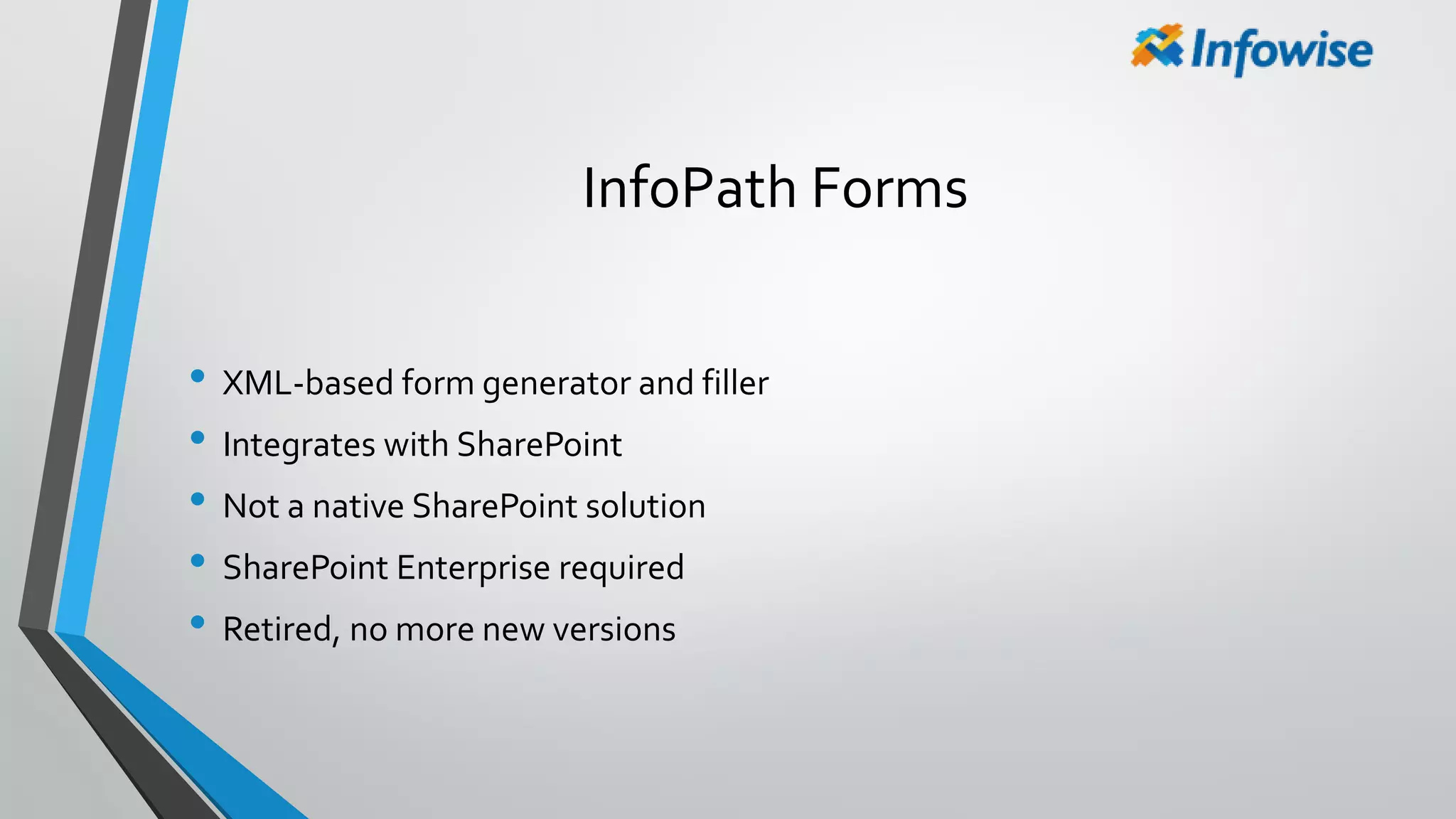 InfoPath Forms
• XML-based form generator and filler
• Integrates with SharePoint
• Not a native SharePoint solution
• SharePoint Enterprise required
• Retired, no more new versions
 