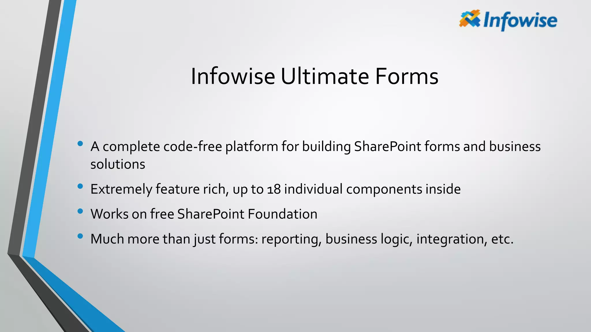 Infowise Ultimate Forms
• A complete code-free platform for building SharePoint forms and business
solutions
• Extremely feature rich, up to 18 individual components inside
• Works on free SharePoint Foundation
• Much more than just forms: reporting, business logic, integration, etc.
 