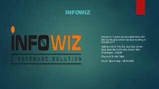 INFOWIZ
Infowiz an 7 years young organization with
ISO Certification which has been working in
the field of IT.
Address: SCO 118-120, Sub City Center,
Near State Bank Of India, Sector 34A,
Chandigarh, 160022
Phone:0172 456 7888
Hours: Open today · 9AM–6AM
 