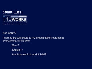 Stuart Lunn
App Crazy?
I want to be connected to my organisation's databases
everywhere, all the time.
Can I?
Should I?
And how would it work if I did?
 