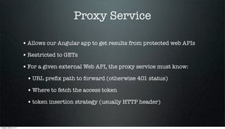 Proxy Service
• Allows our Angular app to get results from protected web APIs
• Restricted to GETs
• For a given external Web API, the proxy service must know:
• URL preﬁx path to forward (otherwise 401 status)
• Where to fetch the access token
• token insertion strategy (usually HTTP header)

Tuesday, October 15, 13

 