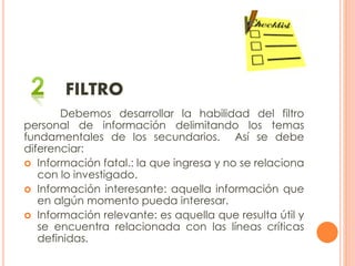 FILTRO
Debemos desarrollar la habilidad del filtro
personal de información delimitando los temas
fundamentales de los secundarios. Así se debe
diferenciar:
 Información fatal.: la que ingresa y no se relaciona
con lo investigado.
 Información interesante: aquella información que
en algún momento pueda interesar.
 Información relevante: es aquella que resulta útil y
se encuentra relacionada con las líneas críticas
definidas.
 
