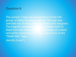 Question 6
The current Y logo was created by X of the CKS
group, a California design agency. The logo was
selected out of many that logos that were designed.
The original company logo was a simple motif in
black font that showed the Auction logo on a black
and white sloped bar. This logo was known as the
“Death Bar” logo.
Identify X and Y.
 
