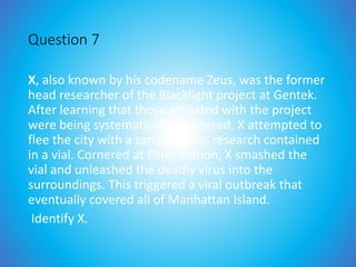 Question 7
X, also known by his codename Zeus, was the former
head researcher of the Blacklight project at Gentek.
After learning that those affiliated with the project
were being systematically murdered, X attempted to
flee the city with a sample of his research contained
in a vial. Cornered at Penn Station, X smashed the
vial and unleashed the deadly virus into the
surroundings. This triggered a viral outbreak that
eventually covered all of Manhattan Island.
Identify X.
 