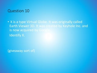 Question 10
• X is a type Virtual Globe. It was originally called
Earth Viewer 3D. It was created by Keyhole Inc. and
is now acquired by Google.
Identify X.
(giveaway sort of)
 