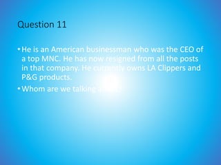 Question 11
•He is an American businessman who was the CEO of
a top MNC. He has now resigned from all the posts
in that company. He currently owns LA Clippers and
P&G products.
•Whom are we talking about?
 