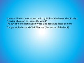 Connect: The first ever product sold by Flipkart which was a book titled
“Leaving Microsoft to change the world”.
The guy at the top left is John Wood (the book was based on him).
The guy at the bottom is VVK Chandra (the author of the book).
 