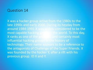 Question 14
X was a hacker group active from the 1980s to the
late 1990s and early 2000. During its heyday from
around 1984-1991 X was widely considered to be the
most capable hacking group in the world. To this day,
X ranks as one of the greatest, and certainly most
influential hacking groups in the history of
technology. Their name appears to be a reference to
the antagonists of Challenge of the Super Friends. X
was founded by the hacker Y, after a rift with his
previous group. ID X and Y.
 