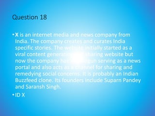 Question 18
•X is an internet media and news company from
India. The company creates and curates India
specific stories. The website initially started as a
viral content generating and sharing website but
now the company has also begun serving as a news
portal and also acts as a channel for sharing and
remedying social concerns. It is probably an Indian
Buzzfeed clone. Its founders include Suparn Pandey
and Saransh Singh.
•ID X
 