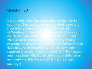 Question 20
X is a mobile E-hailing application available in 30
countries. The app allows users to book a taxi and
track it in real time. The same iOS, Android,
or Windows Phone app can be used in all places in
which the partner taxis operate. X was founded in
2011 in Brazil and has since expanded globally,
covering the network of 30 countries and more than
420 cities. As of December 2014, the company
reported it reached the number of 17 million users
and more than 400,000 taxi drivers are affiliated with
an X network. It is the world’s largest taxi app.
Identify X.
 