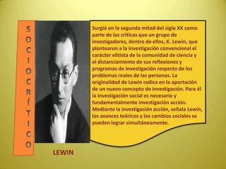 Surgió en la segunda mitad del siglo XX como
parte de las críticas que un grupo de
investigadores, dentro de ellos, K. Lewin, que
plantearon a la investigación convencional el
carácter elitista de la comunidad de ciencia y
el distanciamiento de sus reflexiones y
programas de investigación respecto de los
problemas reales de las personas. La
originalidad de Lewin radica en la aportación
de un nuevo concepto de investigación. Para él
la investigación social es necesario y
fundamentalmente investigación acción.
Mediante la investigación acción, señala Lewin,
los avances teóricos y los cambios sociales se
pueden lograr simultáneamente.
LEWIN
 