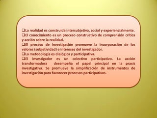 La realidad es construida intersubjetiva, social y experiencialmente.
El conocimiento es un proceso constructivo de comprensión crítica
y acción sobre la realidad.
El proceso de investigación promueve la incorporación de los
valores (subjetividad) e intereses del investigador.
La metodología es dialógica y participativa.
El investigador es un colectivo participativo. La acción
transformadora desempeña el papel principal en la praxis
investigativa. Se promueve la simplificación de instrumentos de
investigación para favorecer procesos participativos.
 