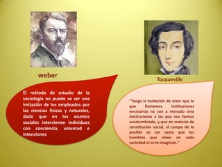 El método de estudio de la
sociología no puede se ser una
imitación de los empleados por
las ciencias físicas y naturales,
dado que en los asuntos
sociales intervienen individuos
con conciencia, voluntad e
intenciones
“Tengo la tentación de creer que lo
que llamamos instituciones
necesarias no son a menudo sino
instituciones a las que nos hemos
acostumbrado, y que en materia de
constitución social, el campo de lo
posible es tan vasto que los
hombres que viven en cada
sociedad ni se lo imaginan."
weber Tocqueville
 