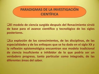 PARADIGMAS DE LA INVESTIGACIÓN
CIENTÍFICA
El modelo de ciencia surgido después del Renacimiento sirvió
de base para el avance científico y tecnológico de los siglos
posteriores.
La explosión de los conocimientos, de las disciplinas, de las
especialidades y de los enfoques que se ha dado en el siglo XX y
la reflexión epistemológica encuentran ese modelo tradicional
de ciencia insuficiente e inhibidor de lo que podría ser un
verdadero progreso, tanto particular como integrado, de las
diferentes áreas del saber.
 