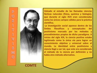 Volcado al estudio de las llamadas ciencias
fácticas naturales (física, química y biología),
que durante el siglo XVII eran consideradas
como los únicos campos válidos para la práctica
científica.
La investigación social aparece dentro de los
límites filosóficos y conceptuales del
positivismo marcada por los métodos y
procedimientos propios de dicho paradigma. A
inicios del siglo XIX, la ciencia positiva estaba
legitimada como la única vía para lograr un
conocimiento objetivo y universal sobre el
mundo. La identidad entre positivismo y
ciencia llegó a ser tal, que este era considerado
el método de la ciencia por definición y no
había otro método alternativo.
COMTE
 
