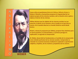 Como crítica al positivismo (Heinrich Dilthey, Wilhelm Rickert y
Weber), filósofos y humanistas proponen la singularidad de los
objetos propios de las ciencias sociales y de la relación entre sujeto y
objeto al interior de las mismas.
Dilthey destaca que los objetos de las ciencias sociales no son
externos ni ajenos al ser humano, sino el medio en el que éste se
inserta. Así se puede observar su mundo histórico social desde
dentro.
Rickert, retoma lo propuesto por Dilthey, propone fines distintos para
la ciencia positiva y la interpretativa. La primera persigue la
explicación, la segunda la comprensión.
M. Weber, desarrolla los fundamentos y el sentido de la comprensión
como método particular de las ciencias sociales. Comprender es
entender las acciones humanas mediante la captación o aprehensión
subjetiva, empática, de los motivos y propósitos de los actores.
WEBER
 