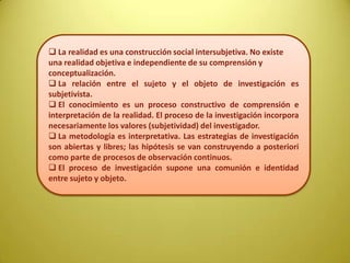  La realidad es una construcción social intersubjetiva. No existe
una realidad objetiva e independiente de su comprensión y
conceptualización.
 La relación entre el sujeto y el objeto de investigación es
subjetivista.
 El conocimiento es un proceso constructivo de comprensión e
interpretación de la realidad. El proceso de la investigación incorpora
necesariamente los valores (subjetividad) del investigador.
 La metodología es interpretativa. Las estrategias de investigación
son abiertas y libres; las hipótesis se van construyendo a posteriori
como parte de procesos de observación continuos.
 El proceso de investigación supone una comunión e identidad
entre sujeto y objeto.
 