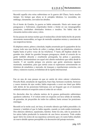 E.I.D.F.S 5toAutomotores
pág. 125
Recordó aquella otra mina subterránea en la guerra del Chaco, hacía mucho
tiempo. Un tiempo que ahora se le antojaba fabuloso. Lo recordaba, sin
embargo, claramente, con todos los detalles.
En el frente de Gondra, la guerra se había estancado. Hacia seis meses que
paraguayos y bolivianos, empotrados frente a frente en sus inexpugnables
posiciones, cambiaban obstinados tiroteos e insultos. No había más de
cincuenta metros entre unos y otros.
En las pausas de ciertas noches que el melancólico olvido había hecho de pronto
atrozmente memorables, en lugar de metralla canjeaban música y canciones de
sus respectivas tierras.
El altiplano entero, pétreo y desolado, bajaba arrastrado por la quejumbre de las
cuecas; toda una raza hecha de cobre y castigo, desde su plataforma cósmica
bajaba hasta el polvo voraz de las trincheras. Y hasta allí bajaban desde los
grandes ríos, desde los grandes bosques paraguayos, desde el corazón de su
gente también absurda y cruelmente perseguida, las polcas y guaranias,
juntándose, hermanándose con aquel otro aliento melodioso que subía desde la
muerte. Y así sucedía porque era preciso que gente americana siguiese
muriendo, matándose, para que ciertas cosas se expresaran correctamente en
términos de estadística y mercado, de trueques y expoliaciones correctas, con
cifras y números exactos, en boletines de la rapiña internacional.
Fue en una de esas pausas en que en unión de otros catorce voluntarios,
Perucho Rodi, estudiante de ingeniería, buen hijo, hermano excelente, hermoso
y suave moreno de ojos verdes, había empezado a cavar ese túnel que debía
salir detrás de las posiciones bolivianas con un boquete que en el momento
señalado entraría en erupción como el cráter de un volcán.
En dieciocho días los ochenta metros de la gruesa perforación subterránea
quedaron cubiertos. Y el volcán entró en erupción con lava sólida de metralla,
de granadas, de proyectiles de todos los calibres, hasta arrasar las posiciones
enemigas.
Recordó en la noche azul, sin luna, el extraño silencio que había precedido a la
masacre y también el que lo había seguido, cuando ya todo estaba terminado.
Dos silencios idénticos, sepulcrales, latentes. Entre los dos, sólo la posición de
los astros había producido la mutación de una breve secuencia. Todo estaba
igual. Salvo los restos de esa espantosa carnicería que a lo sumo había añadido
un nuevo detalle apenas perceptible a la decoración del paisaje nocturno.
 