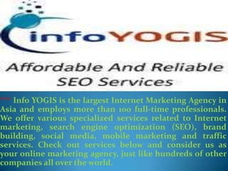 *** Info YOGIS is the largest Internet Marketing Agency in
Asia and employs more than 100 full-time professionals.
We offer various specialized services related to Internet
marketing, search engine optimization (SEO), brand
building, social media, mobile marketing and traffic
services. Check out services below and consider us as
your online marketing agency, just like hundreds of other
companies all over the world.
 