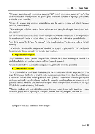 E.I.D.F.S 3ero 3era
pág. 10
*El voseo: reemplazo del pronombre personal “tú” por el pronombre personal “vos”. Este
último concuerda con la persona del plural, pero contraída, y pierde el diptongo (vos contás,
vos tenés, y vos estudiás).
*El uso de ustedes por vosotros concordando con la tercera persona del plural (ustedes
cantarán, ustedes tienen)
*Ciertos tiempos verbales, como el futuro indicativo, son reemplazados por frases (voy a salir,
voy a comer)
*En las oraciones condicionales se utiliza en lugar del pretérito imperfecto, el modo potencial
(si tendría ganas lo haría, si podría iría en vez de si pudiese iría o si tuviese ganas lo haría).
*Uso de la forma “lo de” por “la casa de” (iré a lo del médico). Y m{s grave todavía (iré del
médico).
*La muletilla denominada “dequeísmo” consiste en agregar la preposición “de” en algunas
frases (me dijo de que vendrán por me dijo que vendrán).
Aspectos morfológicos:
*El ya nombrado voseo, puede categorizarse también en el área morfológica debido a la
pérdida del diptongo en el verbo (vos podés en lugar de puedes).
*El uso de diminutivos y aumentativos (paisanote, grandote, cerquita, gauchito).
Características léxicas:
*En la gran ciudad se produjo un fenómeno que fue el crecimiento de una jerga paralela. Esta
jerga denominada lunfardo, se originó en las clases sociales más pobres y fue desarrollándose
a través del tiempo hasta formar parte del habla porteña. Es frecuente también que algunos
escritores nacionales mezclen alguna palabra del lunfardo con el castellano generalmente en el
género narrativo o teatral. En lunfardo es el legado de las inmigraciones, a comienzos del siglo
XX, de Italia principalmente y de Francia.
*Algunas palabras solo son utilizadas en nuestro país como: tiento, mate, puestero, velorio,
churrasco, yuyo, trincar, apechugar, tranquera, masita, retrucar, pampero, canillita, etc.
Ejemplo de lunfardo en la letra de los tangos:
 