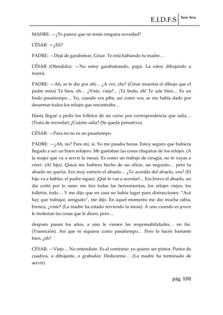 E.I.D.F.S 3ero 3era
pág. 100
MADRE: —¿Te parece que no tenés ninguna novedad?
CÉSAR: —¿Eh?
PADRE: —Dej{ de garabatear, César. Te est{ hablando tu madre<
CÉSAR (Ofendido): —No estoy garabateando, papá. La estoy dibujando a
mamá.
PADRE: —Ah, se te dio por ahí< ¿A ver, che? (César muestra el dibujo que el
padre mira) T{ bien, eh< ¿Viste, vieja?... ¡Tá lindo, eh! Te sale bien< Es un
lindo pasatiempo< Yo, cuando era pibe, así como vos, se me había dado por
desarmar todos los relojes que encontraba<
Hasta llegué a pedir los folletos de un curso por correspondencia que salía<
(Trata de recordar) ¿Cuánto salía? (Se queda pensativo).
CÉSAR: —Para mí no es un pasatiempo.
PADRE: —¿Ah, no? Para mí, sí. Yo me pasaba horas. Estoy seguro que hubiera
llegado a ser un buen relojero. Me gustaban las cosas chiquitas de los relojes. (A
la mujer que va a servir la mesa). Es como un trabajo de cirugía, no te vayas a
creer. (Al hijo). Quizá me hubiera hecho de un oficio, un negocito< pero tu
abuelo no quería. Era muy estricto el abuelo< ¿Te acord{s del abuelo, vos? (El
hijo va a hablar, el padre sigue). ¡Qué te vas a acordar!... Era bravo el abuelo, un
día cortó por lo sano: me tiró todas las herramientas, los relojes viejos, los
folletos, todo< Y me dijo que en casa no había lugar para distracciones: “Ac{
hay que trabajar, amiguito”, me dijo. En aquel momento me dio mucha rabia,
bronca, ¿viste? (La madre ha estado sirviendo la mesa). A uno cuando es joven
le molestan las cosas que le dicen, pero<
después pasan los años, a uno le vienen las responsabilidades< en fin.
(Transición). Así que ni siquiera como pasatiempo< Pero lo hacés bastante
bien, ¿eh?
CÉSAR: —Viejo< No entendiste. Es al contrario: yo quiero ser pintor. Pintor de
cuadros, o dibujante, o grabador. Dedicarme< (La madre ha terminado de
servir).
 