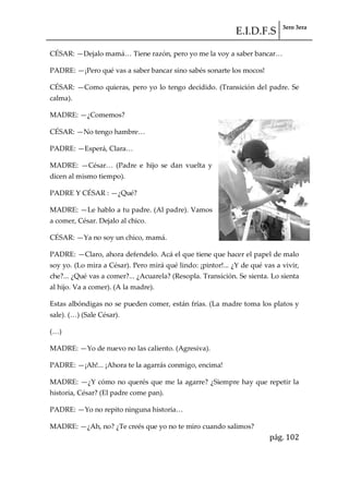 E.I.D.F.S 3ero 3era
pág. 102
CÉSAR: —Dejalo mam{< Tiene razón, pero yo me la voy a saber bancar<
PADRE: —¡Pero qué vas a saber bancar sino sabés sonarte los mocos!
CÉSAR: —Como quieras, pero yo lo tengo decidido. (Transición del padre. Se
calma).
MADRE: —¿Comemos?
CÉSAR: —No tengo hambre<
PADRE: —Esper{, Clara<
MADRE: —César< (Padre e hijo se dan vuelta y
dicen al mismo tiempo).
PADRE Y CÉSAR : —¿Qué?
MADRE: —Le hablo a tu padre. (Al padre). Vamos
a comer, César. Dejalo al chico.
CÉSAR: —Ya no soy un chico, mamá.
PADRE: —Claro, ahora defendelo. Acá el que tiene que hacer el papel de malo
soy yo. (Lo mira a César). Pero mirá qué lindo: ¡pintor!... ¿Y de qué vas a vivir,
che?... ¿Qué vas a comer?... ¿Acuarela? (Resopla. Transición. Se sienta. Lo sienta
al hijo. Va a comer). (A la madre).
Estas albóndigas no se pueden comer, están frías. (La madre toma los platos y
sale). (<) (Sale César).
(<)
MADRE: —Yo de nuevo no las caliento. (Agresiva).
PADRE: —¡Ah!... ¡Ahora te la agarrás conmigo, encima!
MADRE: —¿Y cómo no querés que me la agarre? ¿Siempre hay que repetir la
historia, César? (El padre come pan).
PADRE: —Yo no repito ninguna historia<
MADRE: —¿Ah, no? ¿Te creés que yo no te miro cuando salimos?
 
