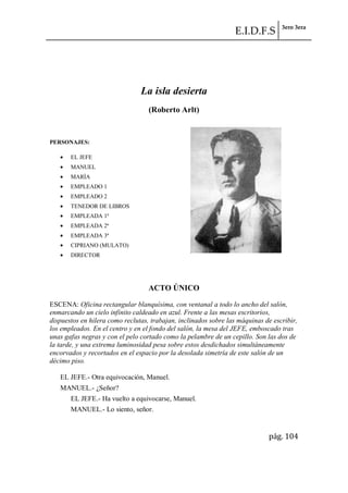 E.I.D.F.S 3ero 3era
pág. 104
La isla desierta
(Roberto Arlt)
PERSONAJES:
EL JEFE
MANUEL
MARÍA
EMPLEADO 1
EMPLEADO 2
TENEDOR DE LIBROS
EMPLEADA 1ª
EMPLEADA 2ª
EMPLEADA 3ª
CIPRIANO (MULATO)
DIRECTOR
ACTO ÚNICO
ESCENA: Oficina rectangular blanquísima, con ventanal a todo lo ancho del salón,
enmarcando un cielo infinito caldeado en azul. Frente a las mesas escritorios,
dispuestos en hilera como reclutas, trabajan, inclinados sobre las máquinas de escribir,
los empleados. En el centro y en el fondo del salón, la mesa del JEFE, emboscado tras
unas gafas negras y con el pelo cortado como la pelambre de un cepillo. Son las dos de
la tarde, y una extrema luminosidad pesa sobre estos desdichados simultáneamente
encorvados y recortados en el espacio por la desolada simetría de este salón de un
décimo piso.
EL JEFE.- Otra equivocación, Manuel.
MANUEL.- ¿Señor?
EL JEFE.- Ha vuelto a equivocarse, Manuel.
MANUEL.- Lo siento, señor.
 
