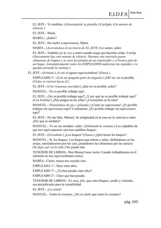 E.I.D.F.S 3ero 3era
pág. 105
EL JEFE.- Yo también. (Alcanzándole la planilla.) Corríjala. (Un minuto de
silencio.)
EL JEFE.- María.
MARÍA.- ¿Señor?
EL JEFE.- Ha vuelto a equivocarse, María.
MARÍA.- (Acercándose al escritorio de EL JEFE.) Lo siento, señor.
EL JEFE.- También yo lo voy a sentir cuando tenga que hacerlos echar. Corrija.
(Nuevamente hay otro minuto de silencio. Durante este intervalo pasan
chimeneas de buques y se oyen las pitadas de un remolcador y el bronco pito de
un buque. Automáticamente todos los EMPLEADOS enderezan las espaldas y se
quedan mirando la ventana.)
EL JEFE.- (Irritado.) ¡A ver si siguen equivocándose! (Pausa.)
EMPLEADO 1º.- (Con un apagado grito de angustia.) ¡Oh! no; no es posible.
(Todos se vuelven hacia él.)
EL JEFE.- (Con venenosa suavidad.) ¿Qué no es posible, señor?
MANUEL.- No es posible trabajar aquí.
EL JEFE.- ¿No es posible trabajar aquí? ¿Y por qué no es posible trabajar aquí?
(Con lentitud.) ¿Hay pulgas en las sillas? ¿Cucarachas en la tinta?
MANUEL.- (Poniéndose de pie y gritando.) ¡Cómo no equivocarse! ¿Es posible
trabajar sin equivocarse aquí? Contéstame. ¿Es posible trabajar sin equivocarse
aquí?
EL JEFE.- No me falte, Manuel. Su antigüedad en la casa no lo autoriza a tanto.
¿Por qué se arrebata?
MANUEL.- Yo no me arrebato, señor. (Señalando la ventana.) Los culpables de
que nos equivoquemos son esos malditos buques.
EL JEFE.- (Extrañado.) ¿Los buques? (Pausa.) ¿Qué tienen los buques?
MANUEL.- Sí, los buques. Los buques que entran y salen, chillándonos en las
orejas, metiéndosenos por los ojos, pasándonos las chimeneas por las narices.
(Se deja caer en la silla.) No puedo más.
TENEDOR DE LIBROS.- Don Manuel tiene razón. Cuando trabajábamos en el
subsuelo no nos equivocábamos nunca.
MARÍA.- Cierto; nunca nos sucedía esto.
EMPLEADA 1ª.- Hace siete años.
EMPLEADO 1º.- ¿Ya han pasado siete años?
EMPLEADO 2º.- Claro que han pasado.
TENEDOR DE LIBROS.- Yo creo, jefe, que estos buques, yendo y viniendo,
son perjudiciales para la contabilidad.
EL JEFE.- ¿Lo creen?
MANUEL.- Todos lo creemos. ¿No es cierto que todos lo creemos?
 