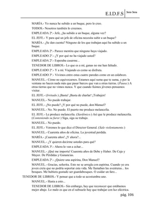 E.I.D.F.S 3ero 3era
pág. 106
MARÍA.- Yo nunca he subido a un buque, pero lo creo.
TODOS.- Nosotros también lo creemos.
EMPLEADA 2ª.- Jefe, ¿ha subido a un buque, alguna vez?
EL JEFE.- Y para qué un jefe de oficina necesita subir a un buque?
MARÍA.- ¿Se dan cuenta? Ninguno de los que trabajan aquí ha subido a un
buque.
EMPLEADA 2ª.- Parece mentira que ninguno haya viajado.
EMPLEADO 2º.- ¿Y por qué no ha viajado usted?
EMPLEADA 2ª.- Esperaba casarme...
TENEDOR DE LIBROS.- Lo que es a mí, ganas no me han faltado.
EMPLEADO 2º.- Y a mí. Viajando es como se disfruta.
EMPLEADO 3º.- Vivimos entre estas cuatro paredes como en un calabozo.
MANUEL.- Cómo no equivocarnos. Estamos aquí suma que te suma, y por la
ventana no hacen nada más que pasar barcos que van a otras tierras. (Pausa.) A
otras tierras que no vimos nunca. Y que cuando fuimos jóvenes pensamos
visitar.
EL JEFE.- (Irritado.) ¡Basta! ¡Basta de charlar! ¡Trabajen!
MANUEL.- No puedo trabajar.
EL JEFE.- ¿No puede? ¿Y por qué no puede, don Manuel?
MANUEL.- No. No puedo. El puerto me produce melancolía.
EL JEFE.- Le produce melancolía. (Sardónico.) Así que le produce melancolía.
(Conteniendo su furor.) Siga, siga su trabajo.
MANUEL.- No puedo.
EL JEFE.- Veremos lo que dice el Director General. (Sale violentamente.)
MANUEL.- Cuarenta años de oficina. La juventud perdida.
MARÍA.- ¡Cuarenta años! ¿Y ahora?...
MANUEL.- ¿Y quieren decirme ustedes para qué?
EMPLEADA 3ª.- Ahora lo van a echar...
MANUEL.- ¡Qué me importa! Cuarenta años de Debe y Haber. De Caja y
Mayor. De Pérdidas y Ganancias.
EMPLEADA 2ª.- ¿Quiere una aspirina, Don Manuel?
MANUEL.- Gracias, señorita. Esto no se arregla con aspirina. Cuando yo era
joven creía que no podría soportar esta vida. Me llamaban las aventuras... los
bosques. Me hubiera gustado ser guardabosques. O cuidar un faro...
TENEDOR DE LIBROS.- Y pensar que a todo se acostumbra uno.
MANUEL.- Hasta a esto...
TENEDOR DE LIBROS.- Sin embargo, hay que reconocer que estábamos
mejor abajo. Lo malo es que en el subsuelo hay que trabajar con luz eléctrica.
 