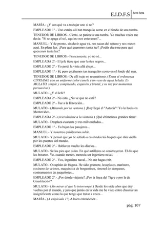 E.I.D.F.S 3ero 3era
pág. 107
MARÍA.- ¿Y con qué va a trabajar uno si no?
EMPLEADO 1º.- Uno estaba allí tan tranquilo como en el fondo de una tumba.
TENEDOR DE LIBROS.- Cierto, se parece a una tumba. Yo muchas veces me
decía: "Si se apaga el sol, aquí no nos enteramos"...
MANUEL.- Y de pronto, sin decir agua va, nos sacan del sótano y nos meten
aquí. En plena luz. ¿Para qué queremos tanta luz? ¿Podés decirme para qué
queremos tanta luz?
TENEDOR DE LIBROS.- Francamente, yo no sé...
EMPLEADA 2ª.- El jefe tiene que usar lentes negros...
EMPLEADO 2º.- Yo perdí la vista allá abajo...
EMPLEADO 1º.- Sí, pero estábamos tan tranquilos como en el fondo del mar.
TENEDOR DE LIBROS.- De allí traje mi reumatismo. (Entra el ordenanza
CIPRIANO, con un uniforme color canela y un vaso de agua helada. Es
MULATO, simple y complicado, exquisito y brutal, y su voz por momentos
persuasiva.)
MULATO.- ¿Y el Jefe?
EMPLEADA 2ª.- No está. ¿No ve que no está?
EMPLEADO 2º.- Fue a la Dirección...
MULATO.- (Mirando por la ventana.) ¡Hoy llegó el "Astoria"! Yo lo hacía en
Montevideo.
EMPLEADA 2ª.- (Acercándose a la ventana.) ¡Qué chimeneas grandes tiene!
MULATO.- Desplaza cuarenta y tres mil toneladas...
EMPLEADO 1º.- Ya bajan los pasajeros...
MANUEL.- Y nosotros quisiéramos subir.
MULATO.- Y pensar que yo he subido a casi todos los buques que dan vuelta
por los puertos del mundo.
EMPLEADO 2º.- Hablaron mucho los diarios...
MULATO.- Sé los pies que calan. En qué astilleros se construyeron. El día que
los botaron. Yo, cuando menos, merecía ser ingeniero naval.
EMPLEADO 2º.- Vos, ingeniero naval... No me hagas reír.
MULATO.- O capitán de fragata. He sido grumete, lavaplatos, marinero,
cocinero de veleros, maquinista de bergantines, timonel de sampanes,
contramaestre de paquebotes...
EMPLEADO 2º.- ¿Por dónde viajaste? ¿Por la línea del Tigre o por la de
Constitución?
MULATO.- (Sin mirar al que lo interrumpe.) Desde los siete años que doy
vueltas por el mundo, y juro que jamás en la vida me he visto entre chusma tan
insignificante como la que tengo que tratar a veces...
MARÍA.- (A empleada 1ª.) A buen entendedor...
 