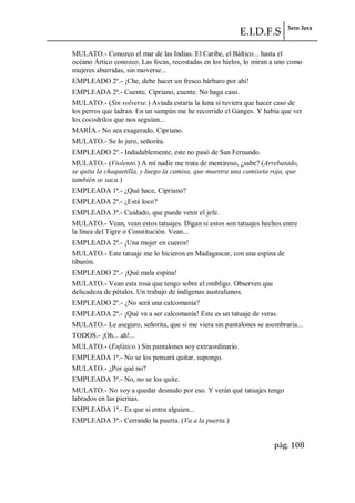 E.I.D.F.S 3ero 3era
pág. 108
MULATO.- Conozco el mar de las Indias. El Caribe, el Báltico... hasta el
océano Ártico conozco. Las focas, recostadas en los hielos, lo miran a uno como
mujeres aburridas, sin moverse...
EMPLEADO 2º.- ¡Che, debe hacer un fresco bárbaro por ahí!
EMPLEADA 2ª.- Cuente, Cipriano, cuente. No haga caso.
MULATO.- (Sin volverse.) Aviada estaría la luna si tuviera que hacer caso de
los perros que ladran. En un sampán me he recorrido el Ganges. Y había que ver
los cocodrilos que nos seguían...
MARÍA.- No sea exagerado, Cipriano.
MULATO.- Se lo juro, señorita.
EMPLEADO 2º.- Indudablemente, este no pasó de San Fernando.
MULATO.- (Violento.) A mí nadie me trata de mentiroso, ¿sabe? (Arrebatado,
se quita la chaquetilla, y luego la camisa, que muestra una camiseta roja, que
también se saca.)
EMPLEADA 1ª.- ¿Qué hace, Cipriano?
EMPLEADA 2ª.- ¿Está loco?
EMPLEADA 3ª.- Cuidado, que puede venir el jefe.
MULATO.- Vean, vean estos tatuajes. Digan si estos son tatuajes hechos entre
la línea del Tigre o Constitución. Vean...
EMPLEADA 2ª.- ¡Una mujer en cueros!
MULATO.- Este tatuaje me lo hicieron en Madagascar, con una espina de
tiburón.
EMPLEADO 2º.- ¡Qué mala espina!
MULATO.- Vean esta rosa que tengo sobre el ombligo. Observen que
delicadeza de pétalos. Un trabajo de indígenas australianos.
EMPLEADO 2º.- ¿No será una calcomanía?
EMPLEADA 2ª.- ¡Qué va a ser calcomanía! Este es un tatuaje de veras.
MULATO.- Le aseguro, señorita, que si me viera sin pantalones se asombraría...
TODOS.- ¡Oh... ah!...
MULATO.- (Enfático.) Sin pantalones soy extraordinario.
EMPLEADA 1ª.- No se los pensará quitar, supongo.
MULATO.- ¿Por qué no?
EMPLEADA 3ª.- No, no se los quite.
MULATO.- No voy a quedar desnudo por eso. Y verán qué tatuajes tengo
labrados en las piernas.
EMPLEADA 1ª.- Es que si entra alguien...
EMPLEADA 3ª.- Cerrando la puerta. (Va a la puerta.)
 