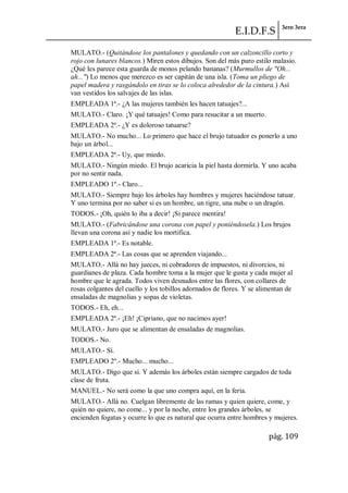 E.I.D.F.S 3ero 3era
pág. 109
MULATO.- (Quitándose los pantalones y quedando con un calzoncillo corto y
rojo con lunares blancos.) Miren estos dibujos. Son del más puro estilo malasio.
¿Qué les parece esta guarda de monos pelando bananas? (Murmullos de "Oh...
ah...") Lo menos que merezco es ser capitán de una isla. (Toma un pliego de
papel madera y rasgándolo en tiras se lo coloca alrededor de la cintura.) Así
van vestidos los salvajes de las islas.
EMPLEADA 1ª.- ¿A las mujeres también les hacen tatuajes?...
MULATO.- Claro. ¡Y qué tatuajes! Como para resucitar a un muerto.
EMPLEADA 2ª.- ¿Y es doloroso tatuarse?
MULATO.- No mucho... Lo primero que hace el brujo tatuador es ponerlo a uno
bajo un árbol...
EMPLEADA 2ª.- Uy, que miedo.
MULATO.- Ningún miedo. El brujo acaricia la piel hasta dormirla. Y uno acaba
por no sentir nada.
EMPLEADO 1º.- Claro...
MULATO.- Siempre bajo los árboles hay hombres y mujeres haciéndose tatuar.
Y uno termina por no saber si es un hombre, un tigre, una nube o un dragón.
TODOS.- ¡Oh, quién lo iba a decir! ¡Si parece mentira!
MULATO.- (Fabricándose una corona con papel y poniéndosela.) Los brujos
llevan una corona así y nadie los mortifica.
EMPLEADA 1ª.- Es notable.
EMPLEADA 2ª.- Las cosas que se aprenden viajando...
MULATO.- Allá no hay jueces, ni cobradores de impuestos, ni divorcios, ni
guardianes de plaza. Cada hombre toma a la mujer que le gusta y cada mujer al
hombre que le agrada. Todos viven desnudos entre las flores, con collares de
rosas colgantes del cuello y los tobillos adornados de flores. Y se alimentan de
ensaladas de magnolias y sopas de violetas.
TODOS.- Eh, eh...
EMPLEADA 2ª.- ¡Eh! ¡Cipriano, que no nacimos ayer!
MULATO.- Juro que se alimentan de ensaladas de magnolias.
TODOS.- No.
MULATO.- Sí.
EMPLEADO 2º.- Mucho... mucho...
MULATO.- Digo que sí. Y además los árboles están siempre cargados de toda
clase de fruta.
MANUEL.- No será como la que uno compra aquí, en la feria.
MULATO.- Allá no. Cuelgan libremente de las ramas y quien quiere, come, y
quién no quiere, no come... y por la noche, entre los grandes árboles, se
encienden fogatas y ocurre lo que es natural que ocurra entre hombres y mujeres.
 